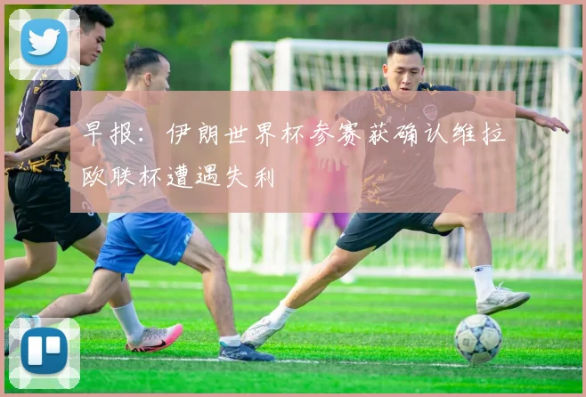 早报：伊朗世界杯参赛获确认维拉欧联杯遭遇失利