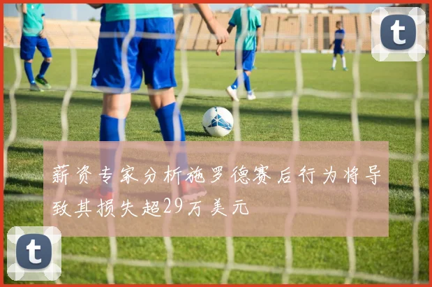 薪资专家分析施罗德赛后行为将导致其损失超29万美元