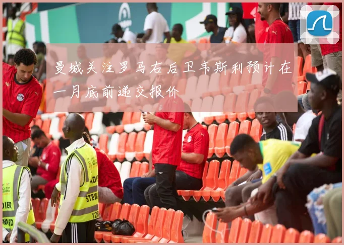 曼城关注罗马右后卫韦斯利预计在一月底前递交报价