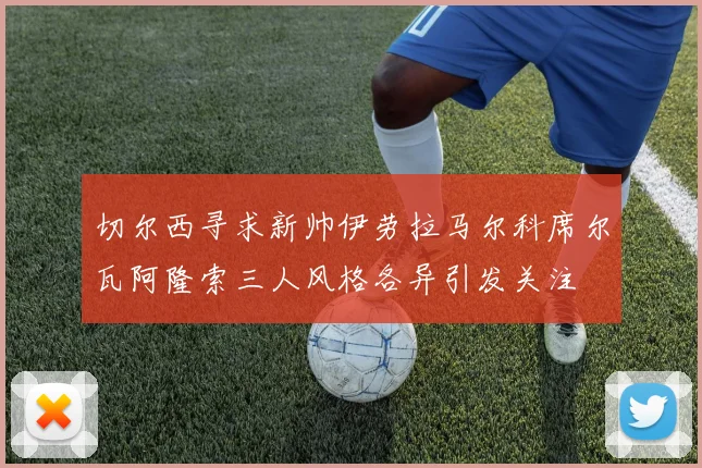 切尔西寻求新帅伊劳拉马尔科席尔瓦阿隆索三人风格各异引发关注