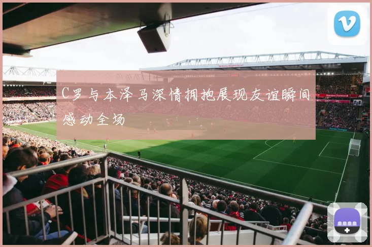 C罗与本泽马深情拥抱展现友谊瞬间感动全场